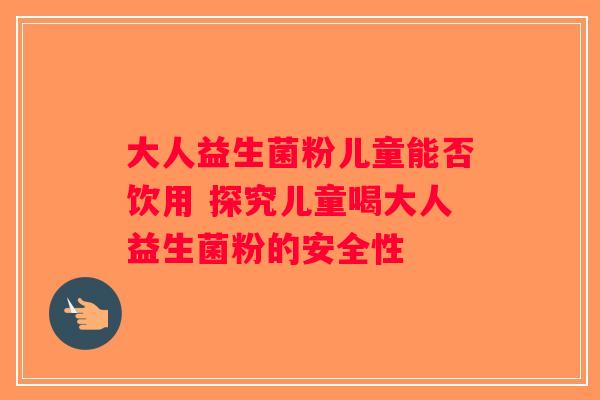 大人益生菌粉儿童能否饮用 探究儿童喝大人益生菌粉的安全性