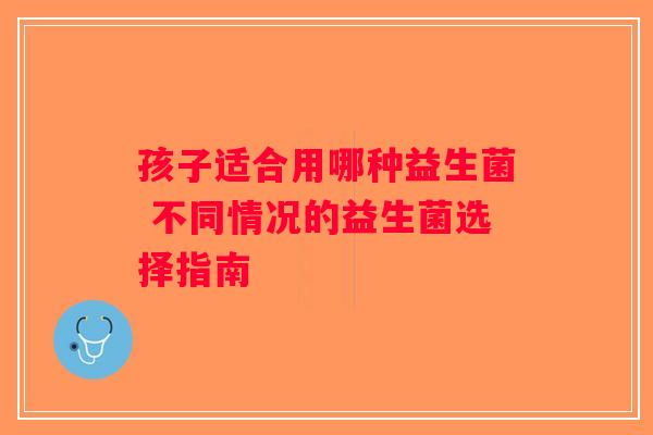 孩子适合用哪种益生菌 不同情况的益生菌选择指南