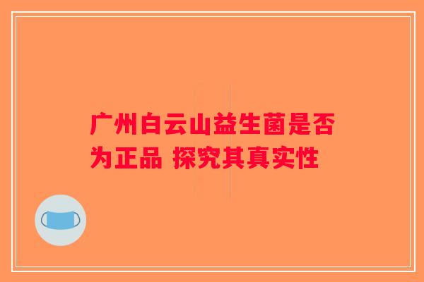 广州白云山益生菌是否为正品 探究其真实性