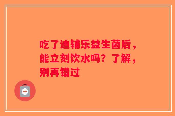 吃了迪辅乐益生菌后，能立刻饮水吗？了解，别再错过
