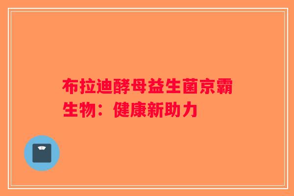 布拉迪酵母益生菌京霸生物：健康新助力