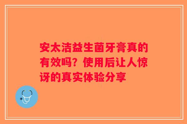 安太洁益生菌牙膏真的有效吗？使用后让人惊讶的真实体验分享