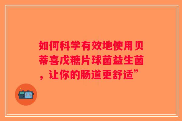 如何科学有效地使用贝蒂喜戊糖片球菌益生菌，让你的肠道更舒适”