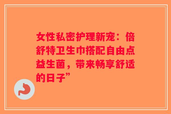 女性私密护理新宠:倍舒特卫生巾搭配自由点益生菌,带来畅享舒适的日子” 女性私密护理新宠:倍舒特卫生巾搭配自由点益生菌,带来畅享舒适的日子”