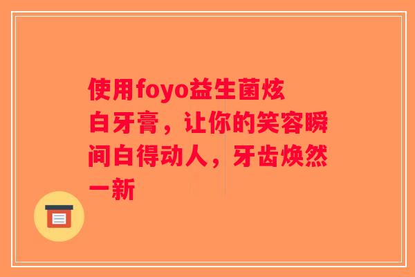 使用foyo益生菌炫白牙膏，让你的笑容瞬间白得动人，牙齿焕然一新