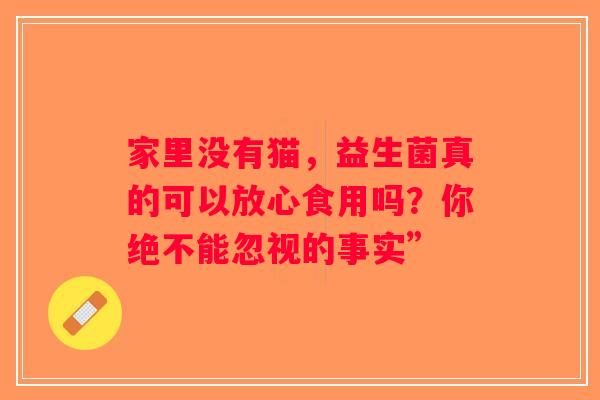 家里没有猫,益生菌真的可以放心食用吗?你绝不能忽视的事实” 家里没有猫,益生菌真的可以放心食用吗?你绝不能忽视的事实”