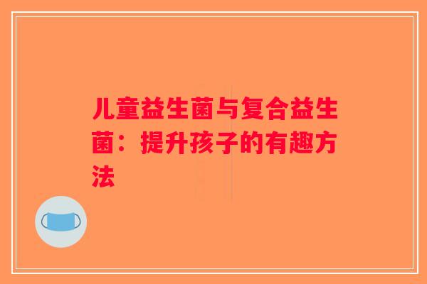 儿童益生菌与复合益生菌:提升孩子的有趣方法 儿童益生菌与复合益生菌:提升孩子的有趣方法