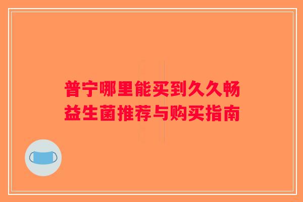 普宁哪里能买到久久畅益生菌推荐与购买指南 普宁哪里能买到久久畅益生菌推荐与购买指南