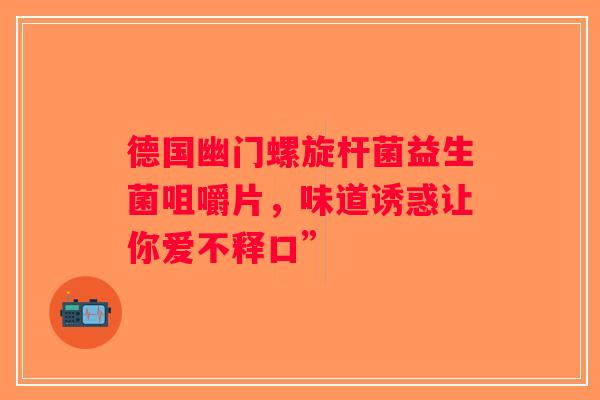 德国幽门螺旋杆菌益生菌咀嚼片,味道诱惑让你爱不释口” 德国幽门螺旋杆菌益生菌咀嚼片,味道诱惑让你爱不释口”