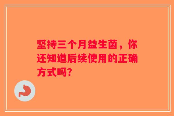 坚持三个月益生菌,你还知道后续使用的正确方式吗? 坚持三个月益生菌,你还知道后续使用的正确方式吗?