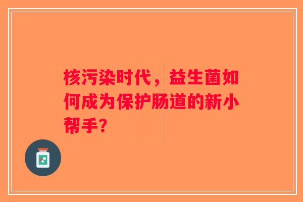 核污染时代,益生菌如何成为保护肠道的新小帮手? 核污染时代,益生菌如何成为保护肠道的新小帮手?