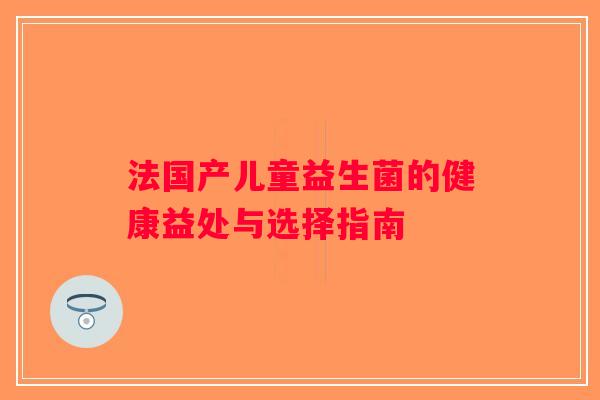 法国产儿童益生菌的健康益处与选择指南 法国产儿童益生菌的健康益处与选择指南