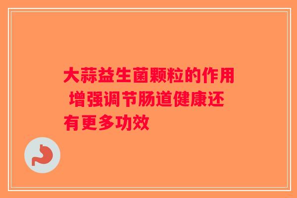 大蒜益生菌颗粒的作用 增强调节肠道健康还有更多功效 大蒜益生菌颗粒的作用 增强调节肠道健康还有更多功效