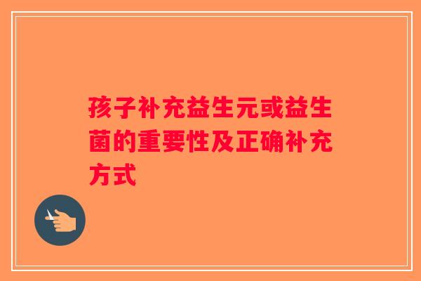 孩子补充益生元或益生菌的重要性及正确补充方式 孩子补充益生元或益生菌的重要性及正确补充方式