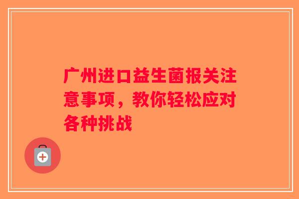 广州进口益生菌报关注意事项,教你轻松应对各种挑战 广州进口益生菌报关注意事项,教你轻松应对各种挑战