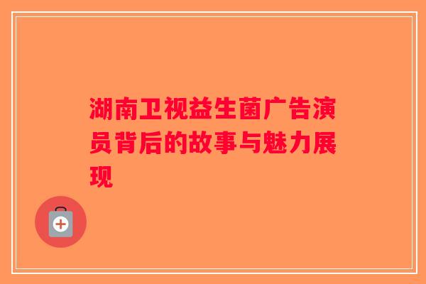 湖南卫视益生菌广告演员背后的故事与魅力展现 湖南卫视益生菌广告演员背后的故事与魅力展现
