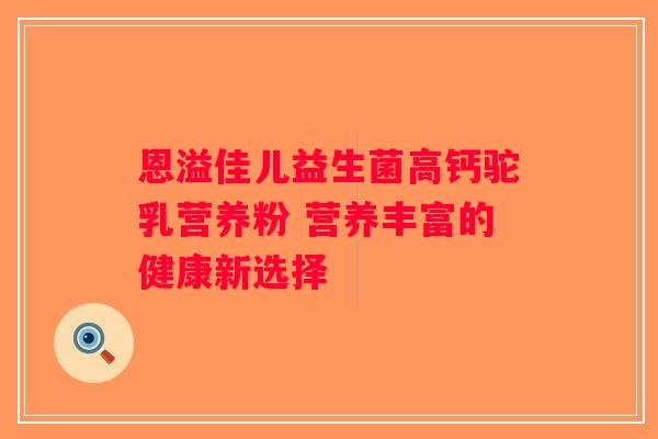 恩溢佳儿益生菌高钙驼乳营养粉 营养丰富的健康新选择 恩溢佳儿益生菌高钙驼乳营养粉 营养丰富的健康新选择