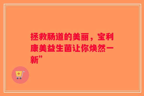 拯救肠道的美丽,宝利康美益生菌让你焕然一新” 拯救肠道的美丽,宝利康美益生菌让你焕然一新”