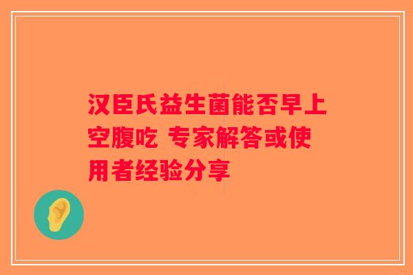 汉臣氏益生菌能否早上空腹吃 专家解答或使用者经验分享 汉臣氏益生菌能否早上空腹吃 专家解答或使用者经验分享