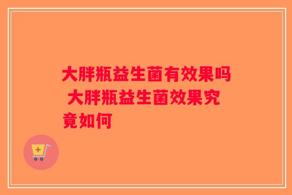 大胖瓶益生菌有效果吗 大胖瓶益生菌效果究竟如何 大胖瓶益生菌有效果吗 大胖瓶益生菌效果究竟如何