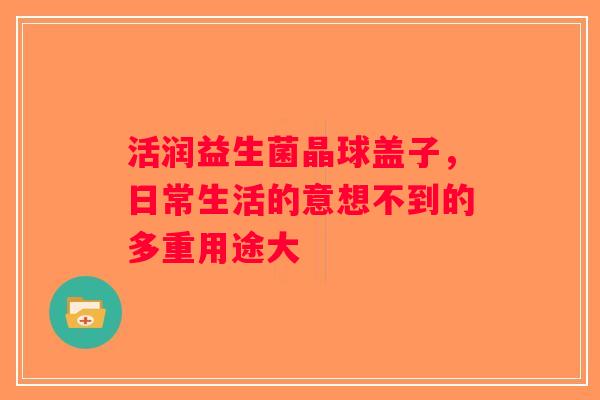 活润益生菌晶球盖子,日常生活的意想不到的多重用途大 活润益生菌晶球盖子,日常生活的意想不到的多重用途大