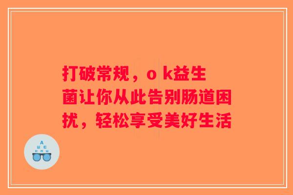 打破常规,o k益生菌让你从此告别肠道困扰,轻松享受美好生活 打破常规,o k益生菌让你从此告别肠道困扰,轻松享受美好生活