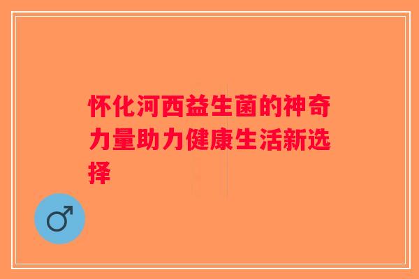 怀化河西益生菌的神奇力量助力健康生活新选择 怀化河西益生菌的神奇力量助力健康生活新选择