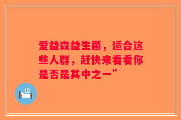 爱益森益生菌,适合这些人群,赶快来看看你是否是其中之一” 爱益森益生菌,适合这些人群,赶快来看看你是否是其中之一”