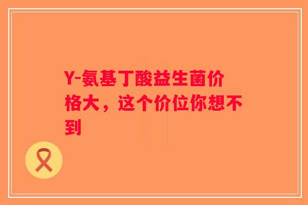 Y-氨基丁酸益生菌价格大,这个价位你想不到 Y-氨基丁酸益生菌价格大,这个价位你想不到