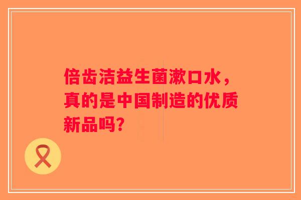 倍齿洁益生菌漱口水,真的是中国制造的优质新品吗? 倍齿洁益生菌漱口水,真的是中国制造的优质新品吗?