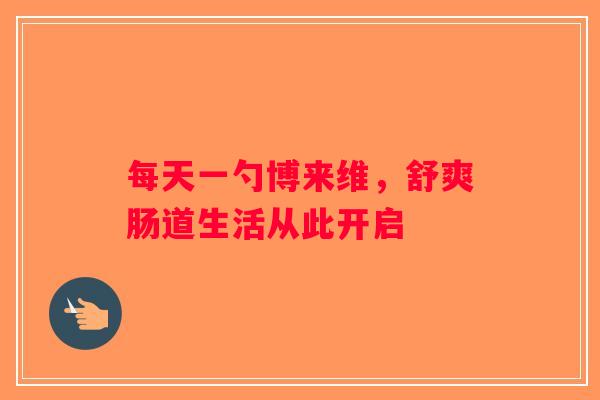 每天一勺博来维,舒爽肠道生活从此开启 每天一勺博来维,舒爽肠道生活从此开启