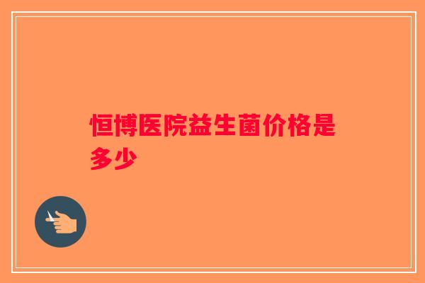 恒博医院益生菌价格是多少 恒博医院益生菌价格是多少