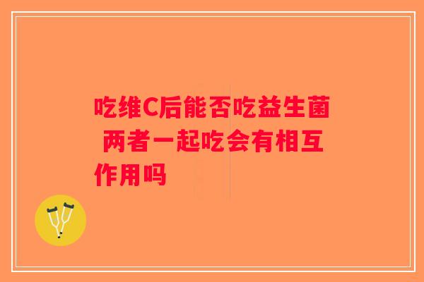 吃维C后能否吃益生菌 两者一起吃会有相互作用吗 吃维C后能否吃益生菌 两者一起吃会有相互作用吗