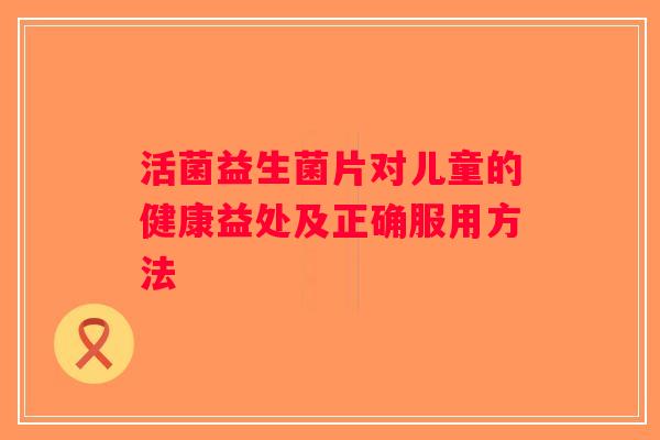 活菌益生菌片对儿童的健康益处及正确服用方法 活菌益生菌片对儿童的健康益处及正确服用方法