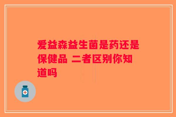 爱益森益生菌是药还是保健品 二者区别你知道吗