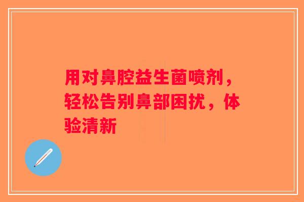 用对鼻腔益生菌喷剂，轻松告别鼻部困扰，体验清新