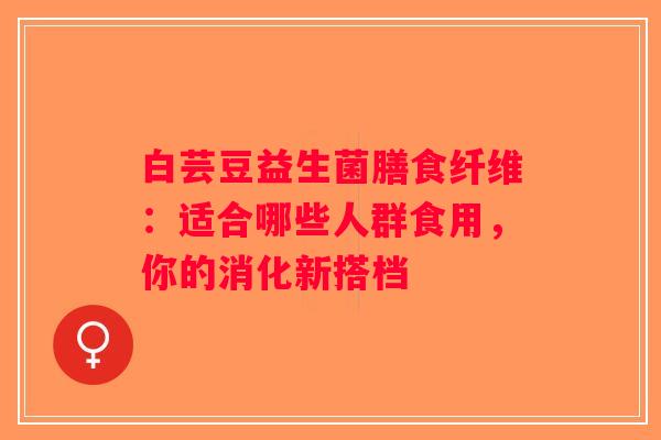 白芸豆益生菌膳食纤维:适合哪些人群食用,你的消化新搭档 白芸豆益生菌膳食纤维:适合哪些人群食用,你的消化新搭档