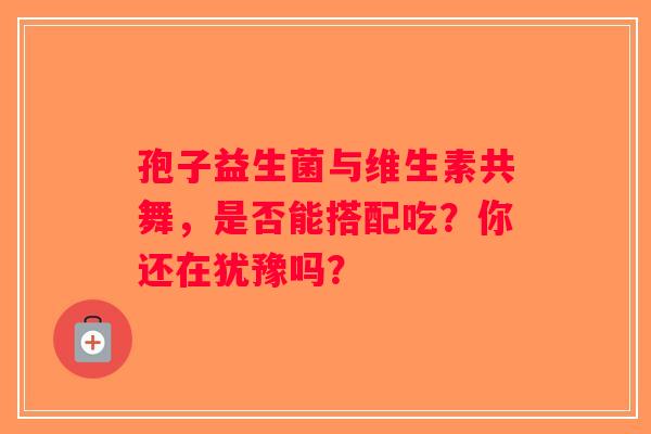 孢子益生菌与维生素共舞，是否能搭配吃？你还在犹豫吗？