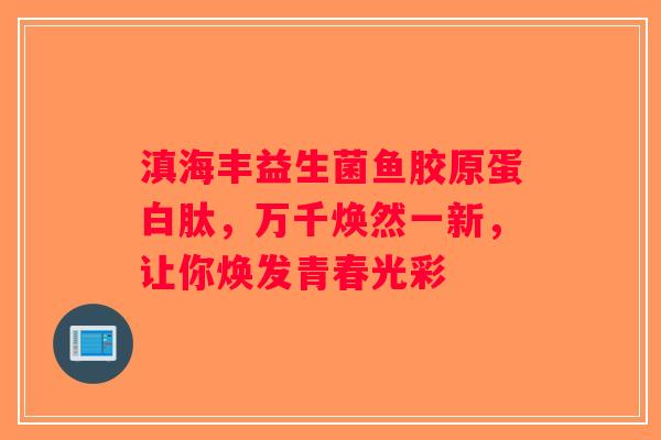 滇海丰益生菌鱼胶原蛋白肽，万千焕然一新，让你焕发青春光彩