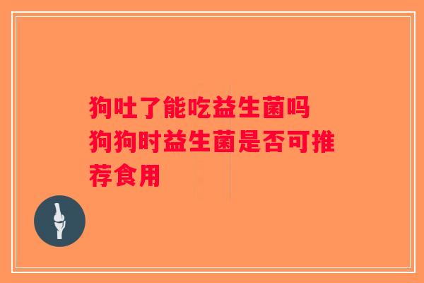 狗吐了能吃益生菌吗 狗狗时益生菌是否可推荐食用