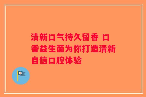 清新口气持久留香 口香益生菌为你打造清新自信口腔体验