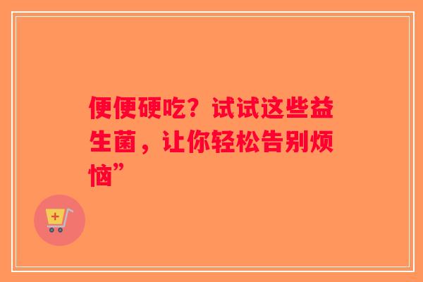 便便硬吃？试试这些益生菌，让你轻松告别烦恼”