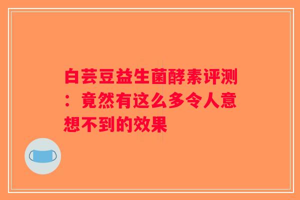 白芸豆益生菌酵素评测：竟然有这么多令人意想不到的效果
