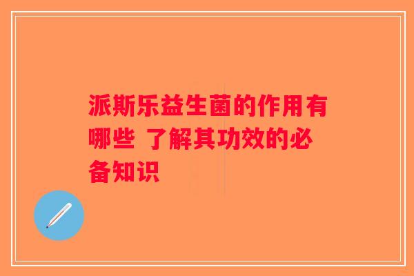 派斯乐益生菌的作用有哪些 了解其功效的必备知识 派斯乐益生菌的作用有哪些 了解其功效的必备知识