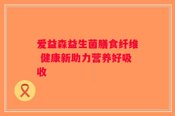 爱益森益生菌膳食纤维 健康新助力营养好吸收