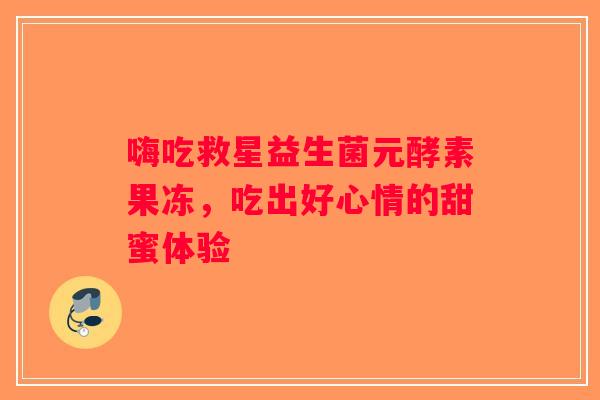 嗨吃救星益生菌元酵素果冻，吃出好心情的甜蜜体验