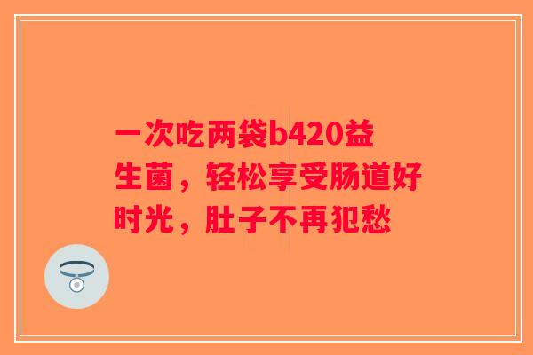 一次吃两袋b420益生菌，轻松享受肠道好时光，肚子不再犯愁