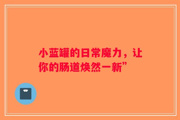 小蓝罐的日常魔力，让你的肠道焕然一新”