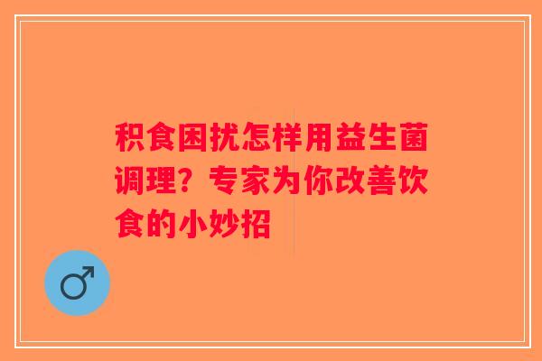 积食困扰怎样用益生菌调理？专家为你改善饮食的小妙招