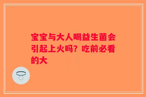 宝宝与大人喝益生菌会引起上火吗？吃前必看的大